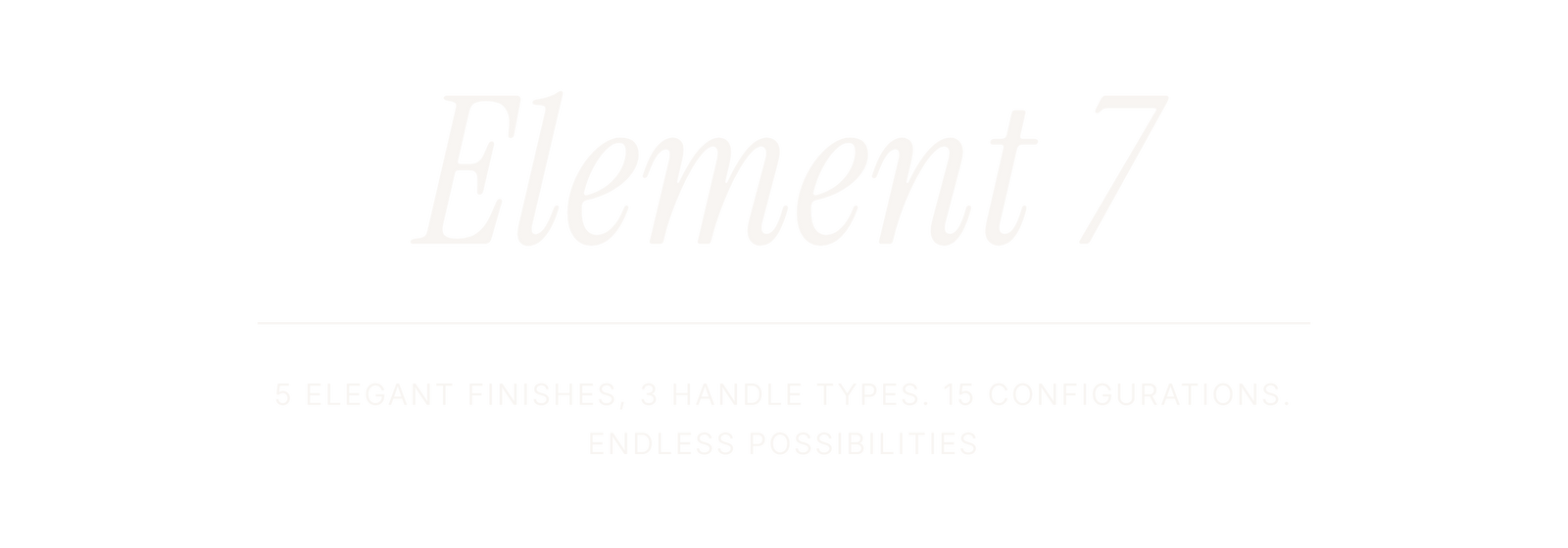 Element 7. 5 ELEGANT FINISHES, 3 HANDLE TYPES. 15 CONFIGURATIONS. ENDLESS POSSIBILITIES